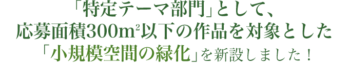 「特定テーマ部門」として、応募面積300平方m以下の作品を対象とした「小規模空間の緑化」を新設しました!